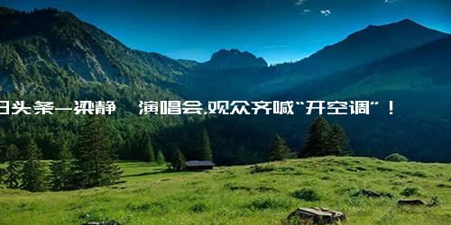 今日头条-梁静茹演唱会，观众齐喊“开空调”！负责人道歉 绝不是想省钱！全国多地高温超40℃，有地方洒水降温…